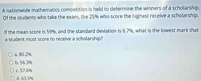 A nationwide mathematics competition is held to determine the winners of a scholarship.
Of the students who take the exam, the 25% who score the highest receive a scholarship.
If the mean score is 59%, and the standard deviation is 6.7%, what is the lowest mark that
a student must score to receive a scholarship?
a. 80.2%
b. 56.3%
c. 57.6%
d. 63.5%