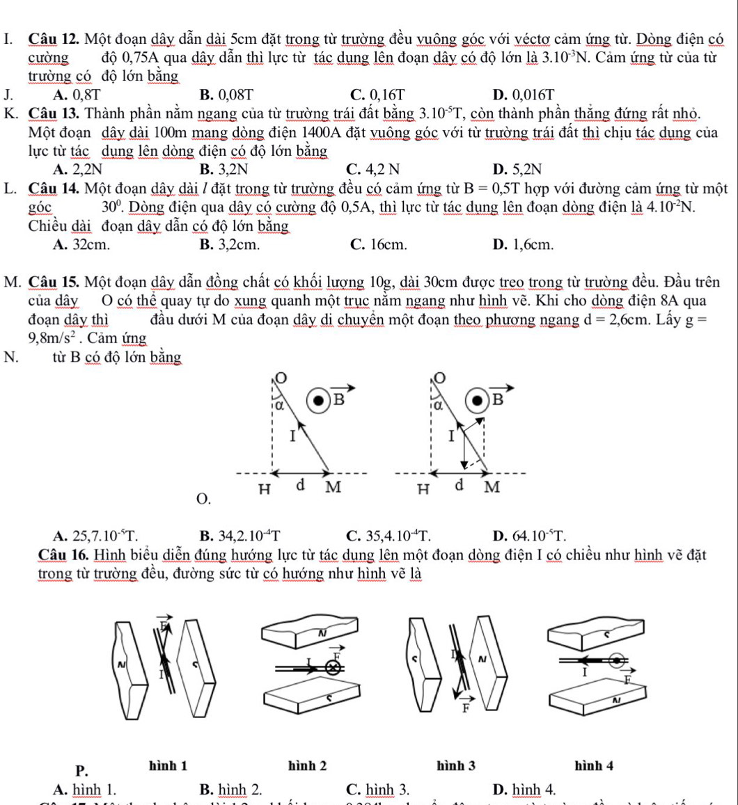 Một đoạn dây dẫn dài 5cm đặt trong từ trường đều vuông góc với véctơ cảm ứng từ. Dòng điện có
cường độ 0,75A qua dây dẫn thì lực từ tác dụng lên đoạn dây có độ lớn là 3.10^(-3)N.. Cảm ứng từ của từ
trường có độ lớn bằng
J. A. 0,8T B. 0,08T C. 0,16T D. 0,016T
K. Câu 13. Thành phần nằm ngang của từ trường trái đất bằng 3.10^(-5)T ' còn thành phần thắng đứng rất nhỏ.
Một đoạn dây dài 100m mang dòng điện 1400A đặt vuông góc với từ trường trái đất thì chịu tác dụng của
lực từ tác dụng lên dòng điện có độ lớn bằng
A. 2,2N B. 3,2N C. 4,2 N D. 5,2N
L. Câu 14. Một đoạn dây dài / đặt trong từ trường đều có cảm ứng từ B=0,5T hợp với đường cảm ứng từ một
góc 30° T Dòng điện qua dây có cường độ 0,5A, thì lực từ tác dụng lên đoạn dòng điện là 4.10^(-2)N.
Chiều dài đoạn dây dẫn có độ lớn bằng
A. 32cm. B. 3,2cm. C. 16cm. D. 1,6cm.
M. Câu 15. Một đoạn dây dẫn đồng chất có khối lượng 10g, dài 30cm được treo trong từ trường đều. Đầu trên
của dây O có thể quay tự do xung quanh một trục nằm ngang như hình vẽ. Khi cho dòng điện 8A qua
đoạn dây thì đầu dưới M của đoạn dây di chuyển một đoạn theo phương ngang d=2,6cm. Lấy g=
9,8m/s^2. Cảm ứng
N. từ B có độ lớn bằng
O.
A. 25,7.10^(-5)T. B. 34,2.10^(-4)T C. 35,4.10^(-4)T. D. 64.10^(-5)T.
Câu 16. Hình biểu diễn đúng hướng lực từ tác dụng lên một đoạn dòng điện I có chiều như hình vẽ đặt
trong từ trường đều, đường sức từ có hướng như hình vẽ là
N
N
ς I N
I
I
N
F
P. hình 1 hình 2 hình 3 hình 4
A. hình 1. B. hình 2. C. hình 3. D. hình 4.