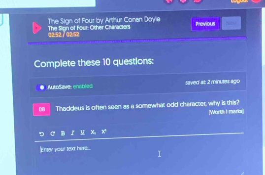 The Sign of Four by Arthur Conan Doyle 
The Sign of Four: Other Characters Previous Next 
02:52 / 0252 
Complete these 10 questions: 
AutoSave: enabled saved at: 2 minutes ago 
08 Thaddeus is often seen as a somewhat odd character, why is this? 
[Worth 1 marks] 
I u X_4 x^1
|Enter your text here...