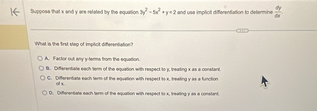 Suppose that x and y are related by the equation 3y^2-5x^2+y=2 and use implicit differentiation to determine  dy/dx . 
What is the first step of implicit differentiation?
A. Factor out any y -terms from the equation.
B. Differentiate each term of the equation with respect to y, treating x as a constant.
C. Differentiate each term of the equation with respect to x, treating y as a function
of x.
D、Differentiate each term of the equation with respect to x, treating y as a constant.