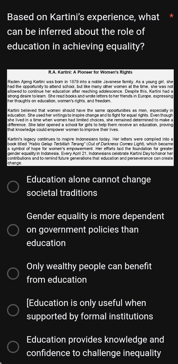 Based on Kartini’s experience, what * 
can be inferred about the role of 
education in achieving equality? 
R.A. Kartini: A Pioneer for Women's Rights 
Raden Ajeng Kartini was born in 1879 into a noble Javanese family. As a young girl, she 
had the opportunity to attend school, but like many other women at the time, she was not 
allowed to continue her education after reaching adolescence. Despite this, Kartini had a 
strong desire to learn. She read books and wrote letters to her friends in Europe, expressing 
her thoughts on education, women's rights, and freedom. 
Kartini believed that women should have the same opportunities as men, especially in 
education. She used her writings to inspire change and to fight for equal rights. Even though 
she lived in a time when women had limited choices, she remained determined to make a 
difference. She later opened a school for girls to help them receive an education, proving 
that knowledge could empower women to improve their lives. 
Kartini's legacy continues to inspire Indonesians today. Her letters were compiled into a 
book titled ''Habis Gelap Terbitlah Terang'' (Out of Darkness Comes Light), which became 
a symbol of hope for women's empowerment. Her efforts laid the foundation for greater 
gender equality in Indonesia. Every April 21, Indonesians celebrate Kartini Day to honor her 
contributions and to remind future generations that education and perseverance can create 
change. 
Education alone cannot change 
societal traditions 
Gender equality is more dependent 
on government policies than 
education 
Only wealthy people can benefit 
from education 
[Education is only useful when 
supported by formal institutions 
Education provides knowledge and 
confidence to challenge inequality