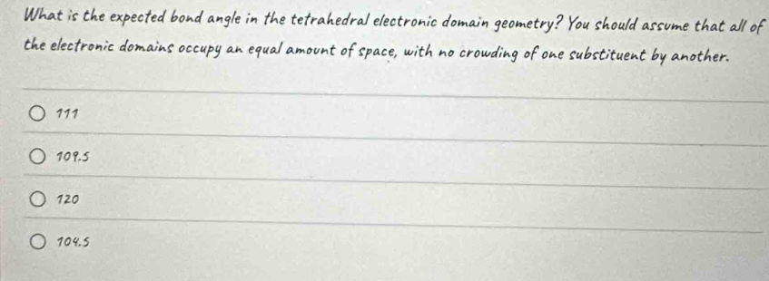 What is the expected bond angle in the tefrahedral electronic domain geometry? You should assume that all of
the electronic domains occupy an equal amount of space, with no crowding of one substituent by another.
111
109.5
120
104,5