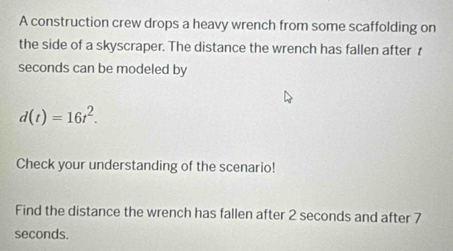 A construction crew drops a heavy wrench from some scaffolding on 
the side of a skyscraper. The distance the wrench has fallen after t 
seconds can be modeled by
d(t)=16t^2. 
Check your understanding of the scenario! 
Find the distance the wrench has fallen after 2 seconds and after 7
seconds.