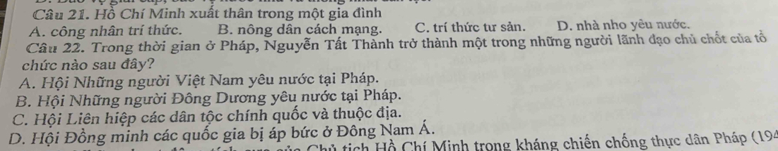 Hồ Chí Minh xuất thân trong một gia đình
A. công nhân trí thức. B. nông dân cách mạng. C. trí thức tư sản. D. nhà nho yêu nước.
Câu 22. Trong thời gian ở Pháp, Nguyễn Tất Thành trở thành một trong những người lãnh đạo chủ chốt của tổ
chức nào sau đây?
A. Hội Những người Việt Nam yêu nước tại Pháp.
B. Hội Những người Đông Dương yêu nước tại Pháp.
C. Hội Liên hiệp các dân tộc chính quốc và thuộc địa.
D. Hội Đồng minh các quốc gia bị áp bức ở Đông Nam Á.
tich Hồ Chí Minh trong kháng chiến chống thực dân Pháp (194