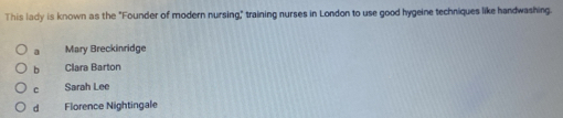 This lady is known as the "Founder of modern nursing" training nurses in London to use good hygeine techniques like handwashing.
a Mary Breckinridge
b Clara Barton
c Sarah Lee
d Florence Nightingale