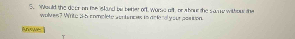 Would the deer on the island be better off, worse off, or about the same without the 
wolves? Write 3-5 complete sentences to defend your position. 
Answer: