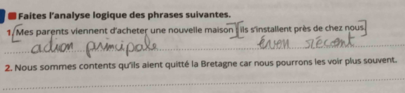 ■ Faites l’analyse logique des phrases suivantes. 
1. Mes parents viennent d'acheter une nouvelle maison : ils s'installent près de chez nous 
_ 
_ 
_ 
_ 
2. Nous sommes contents qu'ils aient quitté la Bretagne car nous pourrons les voir plus souvent. 
_