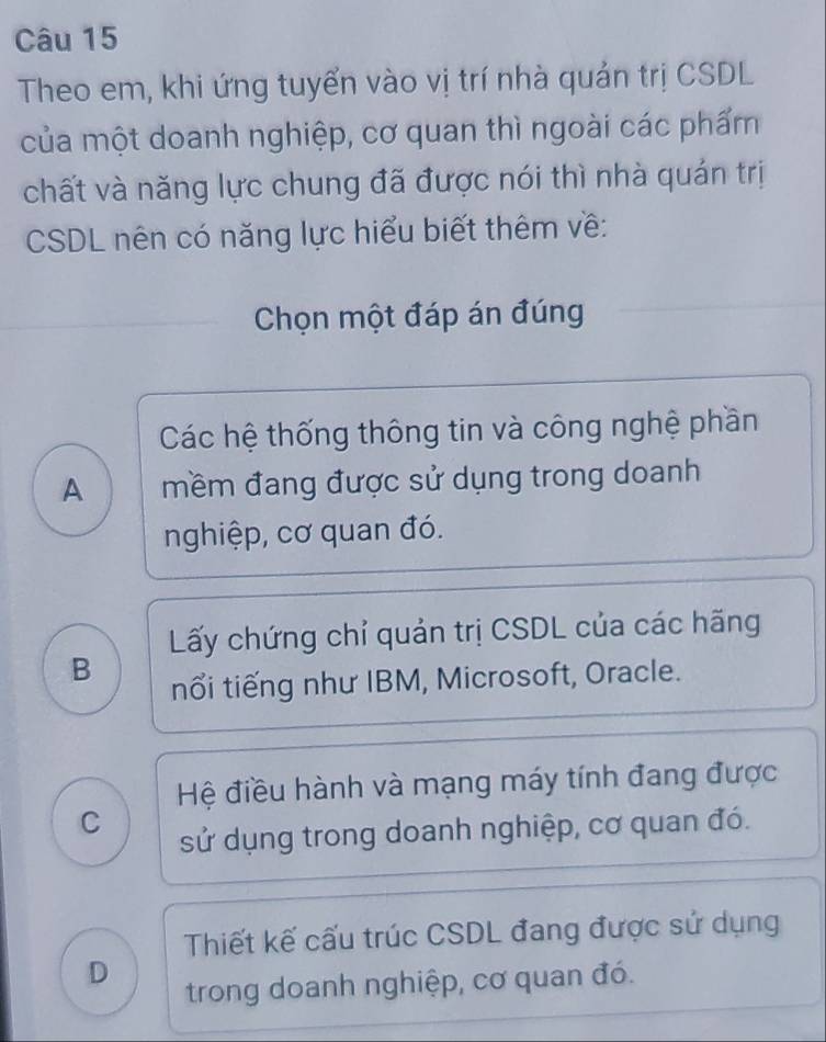 Theo em, khi ứng tuyển vào vị trí nhà quản trị CSDL
của một doanh nghiệp, cơ quan thì ngoài các phẩm
chất và năng lực chung đã được nói thì nhà quán trị
CSDL nên có năng lực hiểu biết thêm về:
Chọn một đáp án đúng
Các hệ thống thông tin và công nghệ phần
A mềm đang được sử dụng trong doanh
nghiệp, cơ quan đó.
Lấy chứng chỉ quản trị CSDL của các hãng
B
nổi tiếng như IBM, Microsoft, Oracle.
Hệ điều hành và mạng máy tính đang được
C
sử dụng trong doanh nghiệp, cơ quan đó.
Thiết kế cấu trúc CSDL đang được sứ dụng
D
trong doanh nghiệp, cơ quan đó.