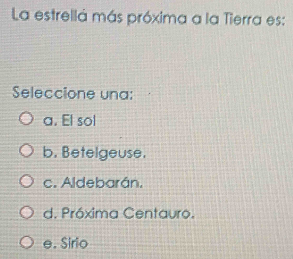 La estrellá más próxima a la Tierra es:
Seleccione una:
a. El sol
b. Betelgeuse.
c. Aldebarán,
d. Próxima Centauro.
e. Sirio