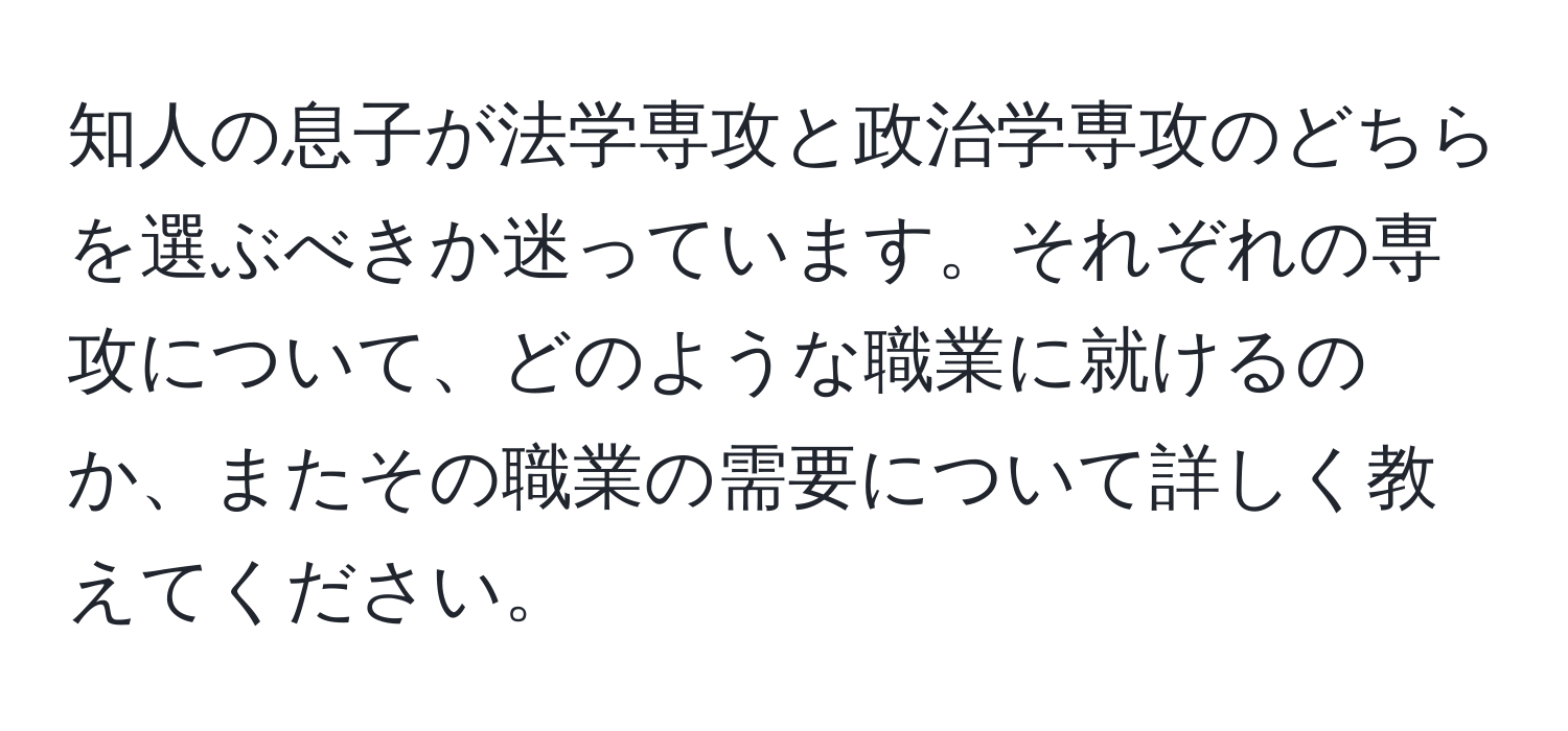 知人の息子が法学専攻と政治学専攻のどちらを選ぶべきか迷っています。それぞれの専攻について、どのような職業に就けるのか、またその職業の需要について詳しく教えてください。