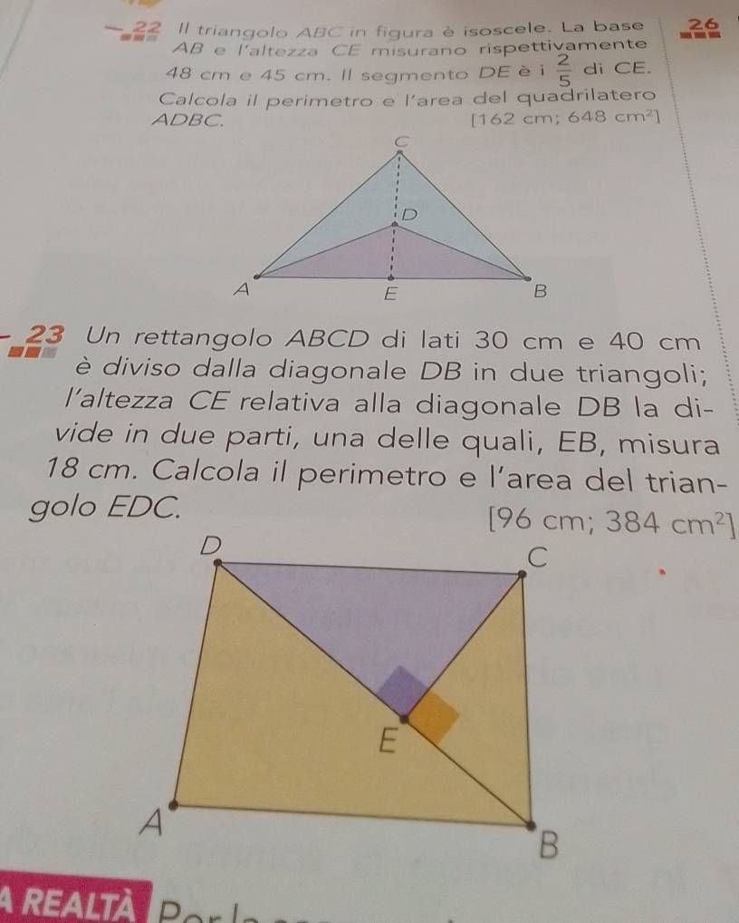 Il triangolo ABC in figura è isoscele. La base 26
AB e l'altezza CE misurano rispettivamente
48 cm e 45 cm. Il segmento DE è i  2/5  di CE. 
Calcola il perimetro e l'area del quadrilatero
ADBC. [1 62cm; 648cm^2]
23 Un rettangolo ABCD di lati 30 cm e 40 cm
è diviso dalla diagonale DB in due triangoli; 
l'altezza CE relativa alla diagonale DB la di- 
vide in due parti, una delle quali, EB, misura
18 cm. Calcola il perimetro e l’area del trian- 
golo EDC.
[96cm;384cm^2]
A ReALtà Pe