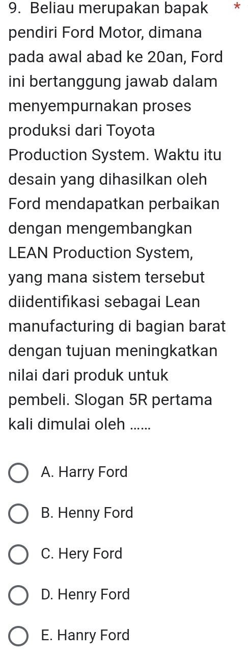 Beliau merupakan bapak *
pendiri Ford Motor, dimana
pada awal abad ke 20an, Ford
ini bertanggung jawab dalam
menyempurnakan proses
produksi dari Toyota
Production System. Waktu itu
desain yang dihasilkan oleh
Ford mendapatkan perbaikan
dengan mengembangkan
LEAN Production System,
yang mana sistem tersebut
diidentifikasi sebagai Lean
manufacturing di bagian barat
dengan tujuan meningkatkan
nilai dari produk untuk
pembeli. Slogan 5R pertama
kali dimulai oleh ......
A. Harry Ford
B. Henny Ford
C. Hery Ford
D. Henry Ford
E. Hanry Ford