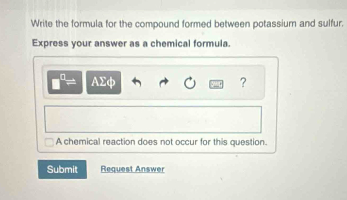 Write the formula for the compound formed between potassium and sulfur. 
Express your answer as a chemical formula.
AΣφ ? 
A chemical reaction does not occur for this question. 
Submit Request Answer