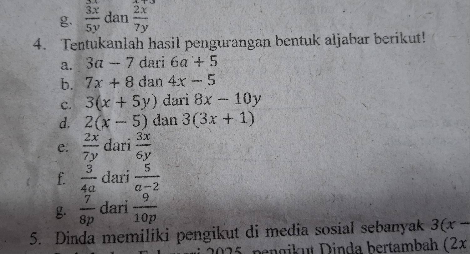  3x/5y  dan  2x/7y 
4. Tentukanlah hasil pengurangan bentuk aljabar berikut! 
a. 3a-7 dari 6a+5
b. 7x+8 dan 4x-5
c. 3(x+5y) dari 8x-10y
d. 2(x-5) dan 3(3x+1)
e.  2x/7y  dari  3x/6y 
f.  3/4a  dari  5/a-2 
g.  7/8p  dari  9/10p 
5. Dinda memiliki pengikut di media sosial sebanyak 3(x-
nengikut Dinda bertambah (2x