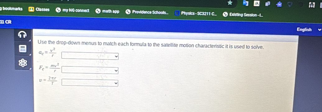 bookmarks Classes my NG connect math app Providence Schools... Physics - SC3211 C.. Existing Session - I..
11 CR
English
Use the drop-down menus to match each formula to the satellite motion characteristic it is used to solve.
a_c= v^2/r 
F_c= mv^2/r 
v= 2π r/T 