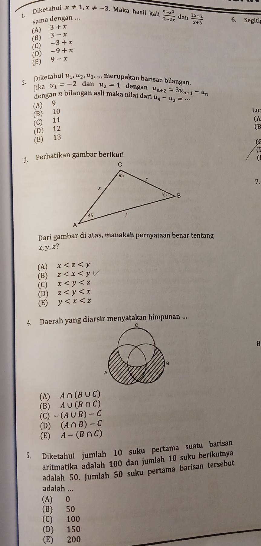 Diketahui x!= 1,x!= -3. Maka hasil kali  (9-x^2)/2-2x  dan  (2x-2)/x+3  6. Segiti
sama dengan ...
(A) 3+x
(B) 3-x
(C) -3+x
(D) -9+x
(E) 9-x
2. Diketahui u_1,u_2,u_3,..... merupakan barisan bilangan.
Jika u_1=-2 dan u_2=1 dengan
dengan η bilangan asli maka nilai dari u_n+2=3u_n+1-u_n
u_4-u_3=·s
(A) 9
(B) 10
Lua
(C) 11
(A
(D) 12
(B
(E) 13
( 
(
3. Perhatikan gambar berikut!
a
7.
Dari gambar di atas, manakah pernyataan benar tentang
x, y, z?
(A) x
(B) z
(C) x
(D) z
(E) y
4. Daerah yang diarsir menyatakan himpunan ...
8
(A) A∩ (B∪ C)
(B) A∪ (B∩ C)
(C) ∪ (A∪ B)-C
(D) (A∩ B)-C
(E) A-(B∩ C)
5. Diketahui jumlah 10 suku pertama suatu barisan
aritmatika adalah 100 dan jumlah 10 suku berikutnya
adalah 50. Jumlah 50 suku pertama barisan tersebut
adalah ...
(A) 0
(B) 50
(C) 100
(D) 150
(E) 200