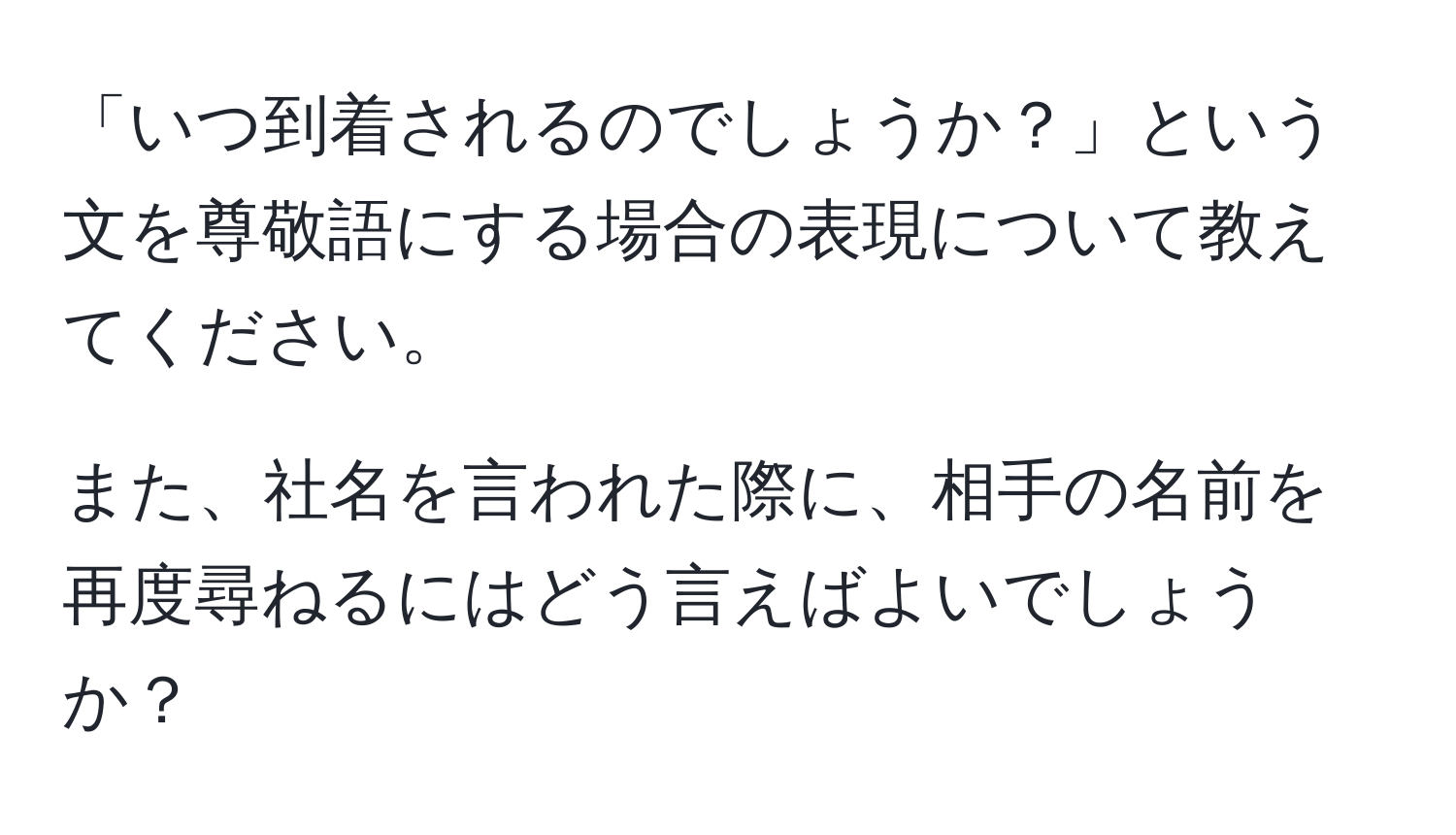 「いつ到着されるのでしょうか？」という文を尊敬語にする場合の表現について教えてください。 

また、社名を言われた際に、相手の名前を再度尋ねるにはどう言えばよいでしょうか？