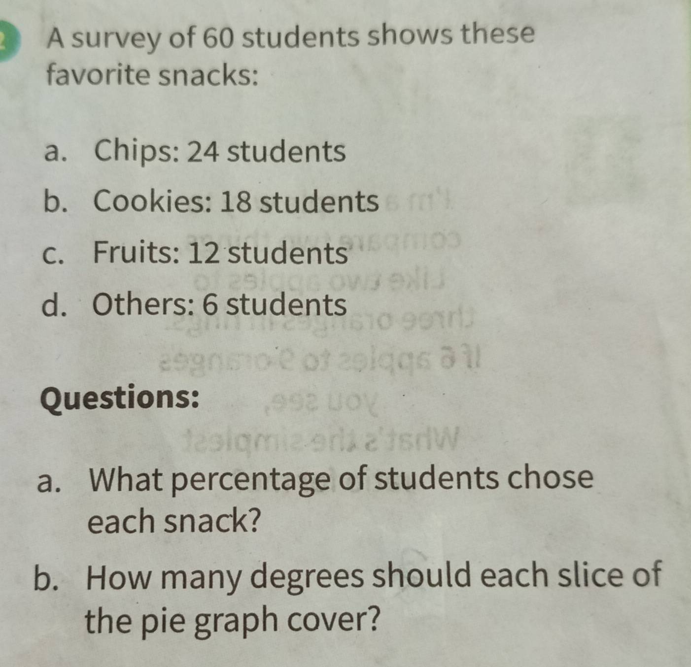 A survey of 60 students shows these 
favorite snacks: 
a. Chips: 24 students 
b. Cookies: 18 students 
c. Fruits: 12 students 
d. Others: 6 students 
Questions: 
a. What percentage of students chose 
each snack? 
b. How many degrees should each slice of 
the pie graph cover?