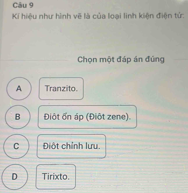 Kí hiệu như hình vẽ là của loại linh kiện điện tứ:
Chọn một đáp án đúng
A Tranzito.
B Điôt ổn áp (Điôt zene).
C Điột chỉnh lưu.
D Tirixto.