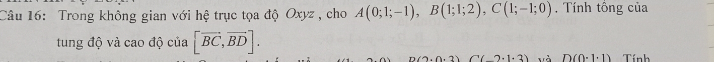 Trong không gian với hệ trục tọa độ Oxyz , cho A(0;1;-1), B(1;1;2), C(1;-1;0). Tnh tổng của 
tung độ và cao độ của [vector BC,vector BD].
n(0.0.2)(7.2) và D(0· 1· 1) Tính