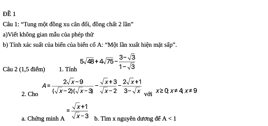 ĐÈ 1 
Câu 1: “Tung một đồng xu cân đối, đồng chất 2 lần” 
a)Viết không gian mẫu của phép thử 
b) Tính xác suất của biến của biến cố A: “Một lần xuất hiện mặt sấp”. 
Câu 2 (1,5 điểm) 1. Tính 5sqrt(48)+4sqrt(75)- (3-sqrt(3))/1-sqrt(3) 
2. Cho A= (2sqrt(x)-9)/(sqrt(x)-2)(sqrt(x)-3) - (sqrt(x)+3)/sqrt(x)-2 - (2sqrt(x)+1)/3-sqrt(x)  với x≥ 0; x!= 4; x!= 9
a. Chứng minh A = (sqrt(x)+1)/sqrt(x)-3  b. Tìm x nguyên dương để A<1</tex>