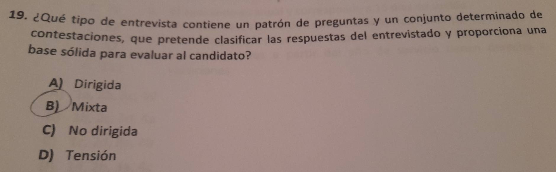 ¿Qué tipo de entrevista contiene un patrón de preguntas y un conjunto determinado de
contestaciones, que pretende clasificar las respuestas del entrevistado y proporciona una
base sólida para evaluar al candidato?
A Dirigida
B) Mixta
C) No dirigida
D) Tensión