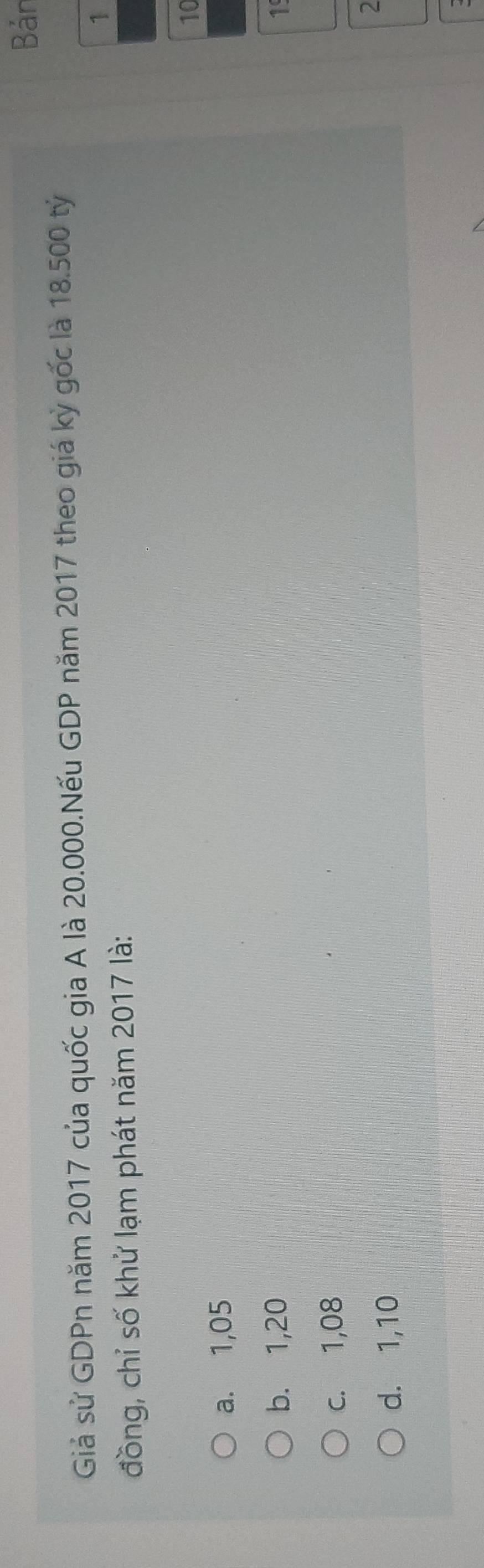 Bản
Giả sử GDPn năm 2017 của quốc gia A là 20.000.Nếu GDP năm 2017 theo giá kỳ gốc là 18.500 tỷ
1
đồng, chỉ số khử lạm phát năm 2017 là:
10
a. 1,05
b. 1,20 1
c. 1,08
d. 1,10
2