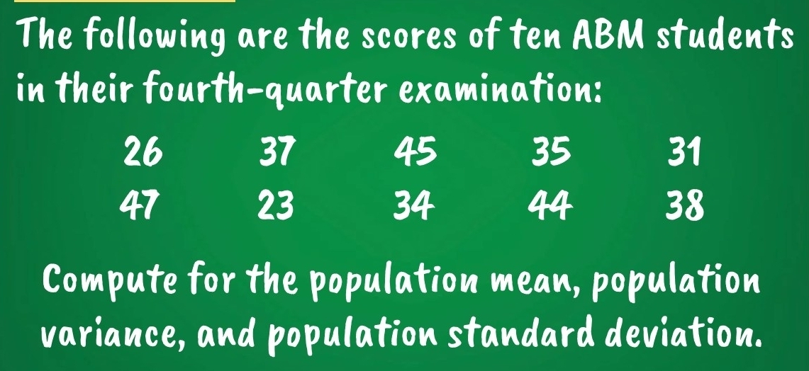 The following are the scores of ten ABM students 
in their fourth-quarter examination:
26
37
45
35
31
47
23
34
44
38
Compute for the population mean, population 
variance, and population standard deviation.