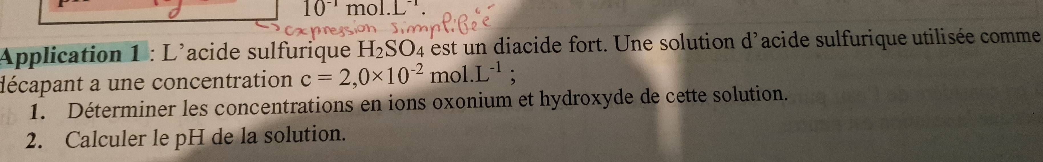 10^(-1)mol.L^(-1). 
Application 1 : L'acide sulfurique H_2SO_4 est u n diacide fort. Une solution d'acide sulfurique utilisée comme 
décapant a une concentration c=2,0* 10^(-2)mol.L^(-1); 
1. Déterminer les concentrations en ions oxonium et hydroxyde de cette solution. 
2. Calculer le pH de la solution.