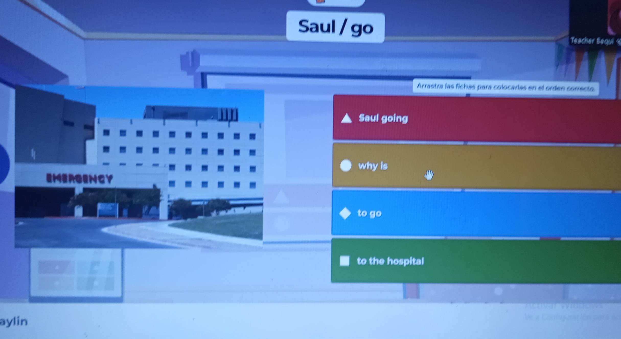 Saul / go 
Teacher Bequ y 
Arrastra las fichas para colocarías en el orden correcto. 
Saul going 
- 
- my why is 
EMERGENCY 
- 
I 
to go 
to the hospital 
aylin