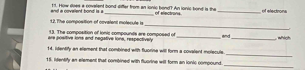 How does a covalent bond differ from an ionic bond? An ionic bond is the 
and a covalent bond is a _of electrons. _of electrons 
_ 
12.The composition of covalent molecule is 
. 
13. The composition of ionic compounds are composed of 
are positive ions and negative ions, respectively _and_ , which 
_ 
14. Identify an element that combined with fluorine will form a covalent molecule. 
_ 
15. Identify an element that combined with fluorine will form an ionic compound.