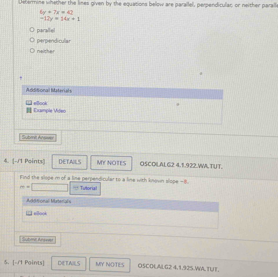 Determine whether the lines given by the equations below are parallel, perpendicular, or neither paralle
6y+7x=42
-12y=14x+1
parallel
perpendicular
neither
Additional Materials
eBook
Example Video
Submit Answer
4. [-/1 Points] DETAILS MY NOTES OSCOLALG2 4.1.922.WA.TUT.
Find the slope m of a line perpendicular to a line with known slope −8,
m= Tutorial
Additional Materials
eBook
Submit Answer
5. [-/1 Points] DETAILS MY NOTES OSCOLALG2 4.1.925.WA.TUT.