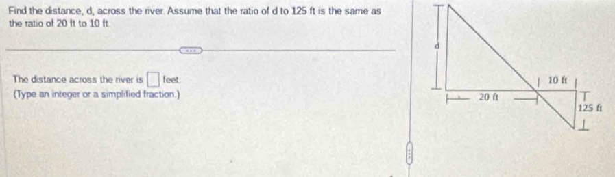 Find the distance, d, across the river. Assume that the ratio of d to 125 ft is the same as 
the ratio of 20 ft to 10 ft. 
The distance across the river is □ feet. 
(Type an integer or a simplified fraction.)