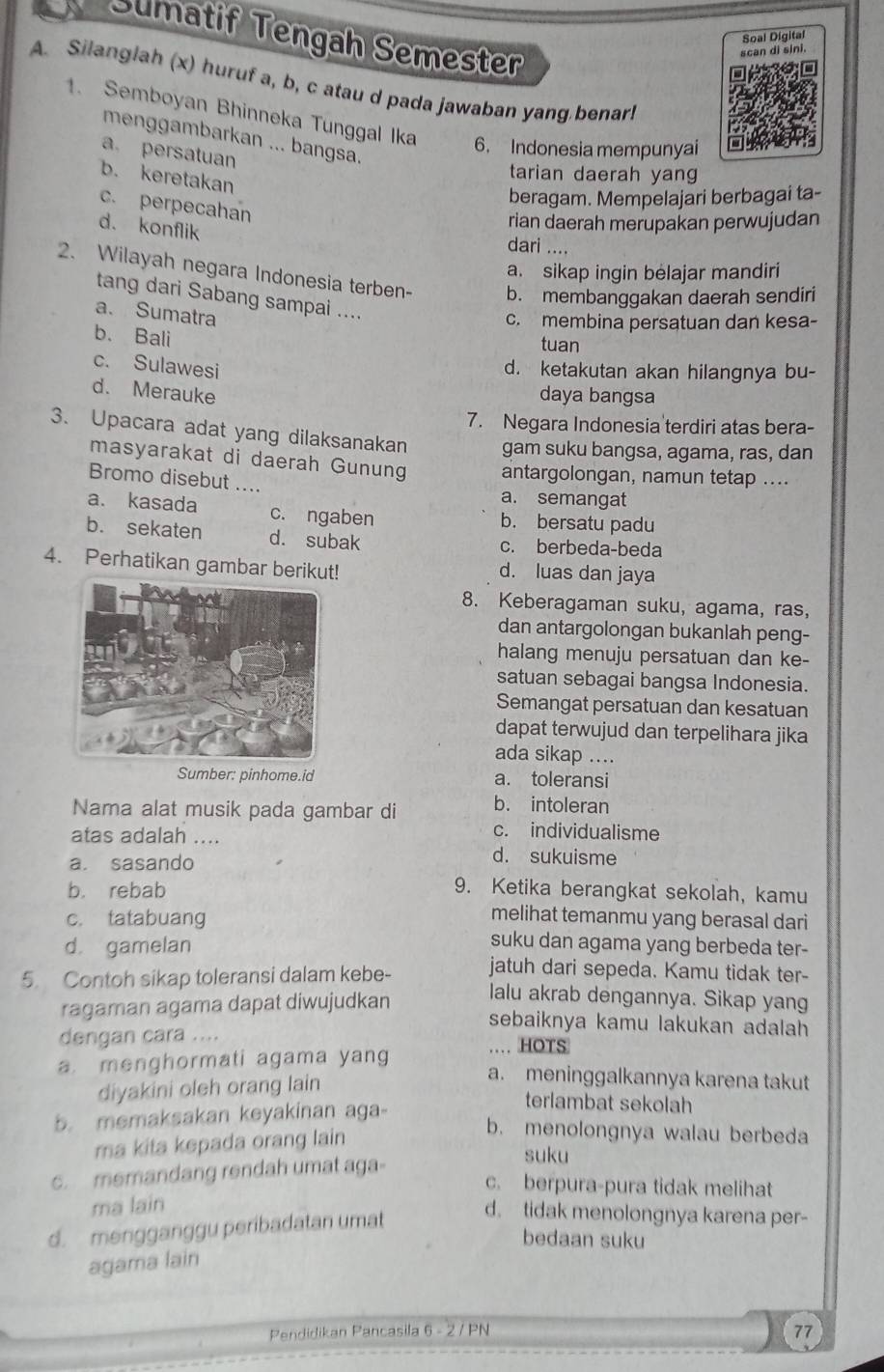 Sumatif Tengah Semester
scan di sini. Soal Digital
A. Silanglah (x) huruf a, b, c atau d pada jawaban yang benar!
1. Semboyan Bhinneka Tunggal Ika 6. Indonesia mempunyai
menggambarkan ... bangsa.
a persatuan
b. keretakan
tarian daerah yang
beragam. Mempelajari berbagai ta-
c. perpecahan
d. konflik
rian daerah merupakan perwujudan
dari ....
a. sikap ingin belajar mandiri
2. Wilayah negara Indonesia terben- b. membanggakan daerah sendiri
tang dari Sabang sampai ....
a. Sumatra
c. membina persatuan dan kesa-
b. Bali
tuan
c. Sulawesi
d. ketakutan akan hilangnya bu-
d. Merauke
daya bangsa
7. Negara Indonesia terdiri atas bera-
3. Upacara adat yang dilaksanakan gam suku bangsa, agama, ras, dan
masyarakat di daerah Gunung antargolongan, namun tetap ....
Bromo disebut ....
a. semangat
a. kasada c. ngaben b. bersatu padu
b. sekaten d. subak c. berbeda-beda
4. Perhatikan gambar berikut! d. luas dan jaya
8. Keberagaman suku, agama, ras,
dan antargolongan bukanlah peng-
halang menuju persatuan dan ke-
satuan sebagai bangsa Indonesia.
Semangat persatuan dan kesatuan
dapat terwujud dan terpelihara jika
ada sikap ....
Sumber: pinhome.id a. toleransi
Nama alat musik pada gambar di b. intoleran
c. individualisme
atas adalah .... d. sukuisme
a. sasando
b. rebab 9. Ketika berangkat sekolah, kamu
c. tatabuang
melihat temanmu yang berasal dari
d gamelan
suku dan agama yang berbeda ter-
5. Contoh sikap toleransi dalam kebe- jatuh dari sepeda. Kamu tidak ter-
ragaman agama dapat diwujudkan
lalu akrab dengannya. Sikap yang
sebaiknya kamu lakukan adalah 
dengan cara ....
… HOTS
a. menghormati agama yang
diyakini oleh orang lain
a. meninggalkannya karena takut
b. memaksakan keyakinan aga-
terlambat sekolah
ma kita kepada orang lain
b. menolongnya walau berbeda
c. memandang rendah umat aga-
suku
c. berpura-pura tidak melihat
ma lain
d. mengganggu peribadatan umat
d. tidak menolongnya karena per-
bedaan suku
agama lain
Pendidikan Pancasila 6 - 2 / PN
77