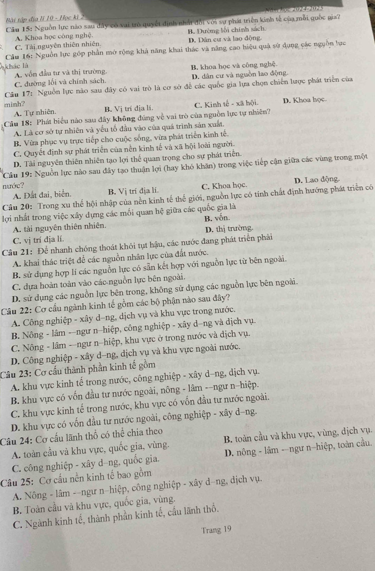 Năm học 2024-2025
Bài tập địa li 10 - Học kì 2
Câu 15: Nguồn lực nào sau dây có vai trò quyết định nhất đổi với sự phát triển kinh tế của mỗi quốc gia?
A. Khoa học công nghệ. B. Đường lối chính sách
C. Tài nguyên thiên nhiên. D. Dân cư và lao động.
Câu 16: Nguồn lực góp phần mở rộng khả năng khai thác và nâng cao hiệu quả sử dụng các nguồn lực
khác là B. khoa học và công nghệ.
A. vốn đầu tư và thị trường.
C. đường lối và chính sách. D. dân cư và nguồn lao động.
Câu 17: Nguồn lực nào sau dây có vai trò là cơ sở để các quốc gia lựa chọn chiến lược phát triển của
mình? C. Kinh tế - xã hội. D. Khoa học.
A. Tự nhiên. B. Vị trí dịa lí.
Câu 18: Phát biểu nào sau đây không đúng về vai trò của nguồn lực tự nhiên?
A. Là cơ sở tự nhiên và yếu tố đầu vào của quá trình sản xuất.
B. Vừa phục vụ trực tiếp cho cuộc sống, vừa phát triển kinh tế.
C. Quyết định sự phát triển của nền kinh tế và xã hội loài người.
D. Tài nguyên thiên nhiên tạo lợi thế quan trọng cho sự phát triển.
Câu 19: Nguồn lực nào sau dây tạo thuận lợi (hay khó khăn) trong việc tiếp cận giữa các vùng trong một
nước? C. Khoa học. D. Lao động.
A. Đất đai, biển. B. Vị trí địa lí.
Câu 20: Trong xu thế hội nhập của nền kinh tế thế giới, nguồn lực có tính chất định hướng phát triển có
lợi nhất trong việc xây dựng các mối quan hệ giữa các quốc gia là
A. tài nguyên thiên nhiên. B. vốn.
C. vị trí địa lí. D. thị trường.
Câu 21: Để nhanh chóng thoát khỏi tụt hậu, các nước đang phát triển phải
A. khai thác triệt để các nguồn nhân lực của đất nước.
B. sử dụng hợp lí các nguồn lực có sẵn kết hợp với nguồn lực từ bên ngoài.
C. dựa hoàn toàn vào các nguồn lực bên ngoài.
D. sử dụng các nguồn lực bên trong, không sử dụng các nguồn lực bên ngoài.
Câu 22: Cơ cấu ngành kinh tế gồm các bộ phận nào sau đây?
A. Công nghiệp - xây d-ng, dịch vụ và khu vực trong nước.
B. Nông - lâm -ngư n-hiệp, công nghiệp - xây d—ng và dịch vụ.
C. Nông - lâm -ngư n-hiệp, khu vực ở trong nước và dịch vụ.
D. Công nghiệp - xây d-ng, dịch vụ và khu vực ngoài nước.
Câu 23: Cơ cấu thành phần kinh tế gồm
A. khu vực kinh tế trong nước, công nghiệp - xây d-ng, dịch vụ.
B. khu vực có vốn đầu tư nước ngoài, nông - lâm -−ngư n-hiệp.
C. khu vực kinh tế trong nước, khu vực có vốn đầu tư nước ngoài.
D. khu vực có vốn đầu tư nước ngoài, công nghiệp - xây d-ng.
Câu 24: Cơ cấu lãnh thổ có thể chia theo
A. toàn cầu và khu vực, quốc gia, vùng. B. toàn cầu và khu vực, vùng, dịch vụ.
C. công nghiệp - xây d-ng, quốc gia. D. nông - lâm -ngư n-hiệp, toàn cầu.
Câu 25: Cơ cấu nền kinh tế bao gồm
A. Nông - lâm -−ngư n−hiệp, công nghiệp - xây d−ng, dịch vụ.
B. Toàn cầu và khu vực, quốc gia, vùng.
C. Ngành kinh tế, thành phần kinh tế, cấu lãnh thổ.
Trang 19