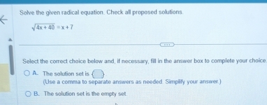 Solve the given radical equation. Check all proposed solutions.
sqrt(4x+40)=x+7
Select the correct choice below and, if necessary, fill in the answer box to complete your choice
A. The solution set is
(Use a comma to separate answers as needed. Simplify your answer.)
B. The solution set is the empty set.