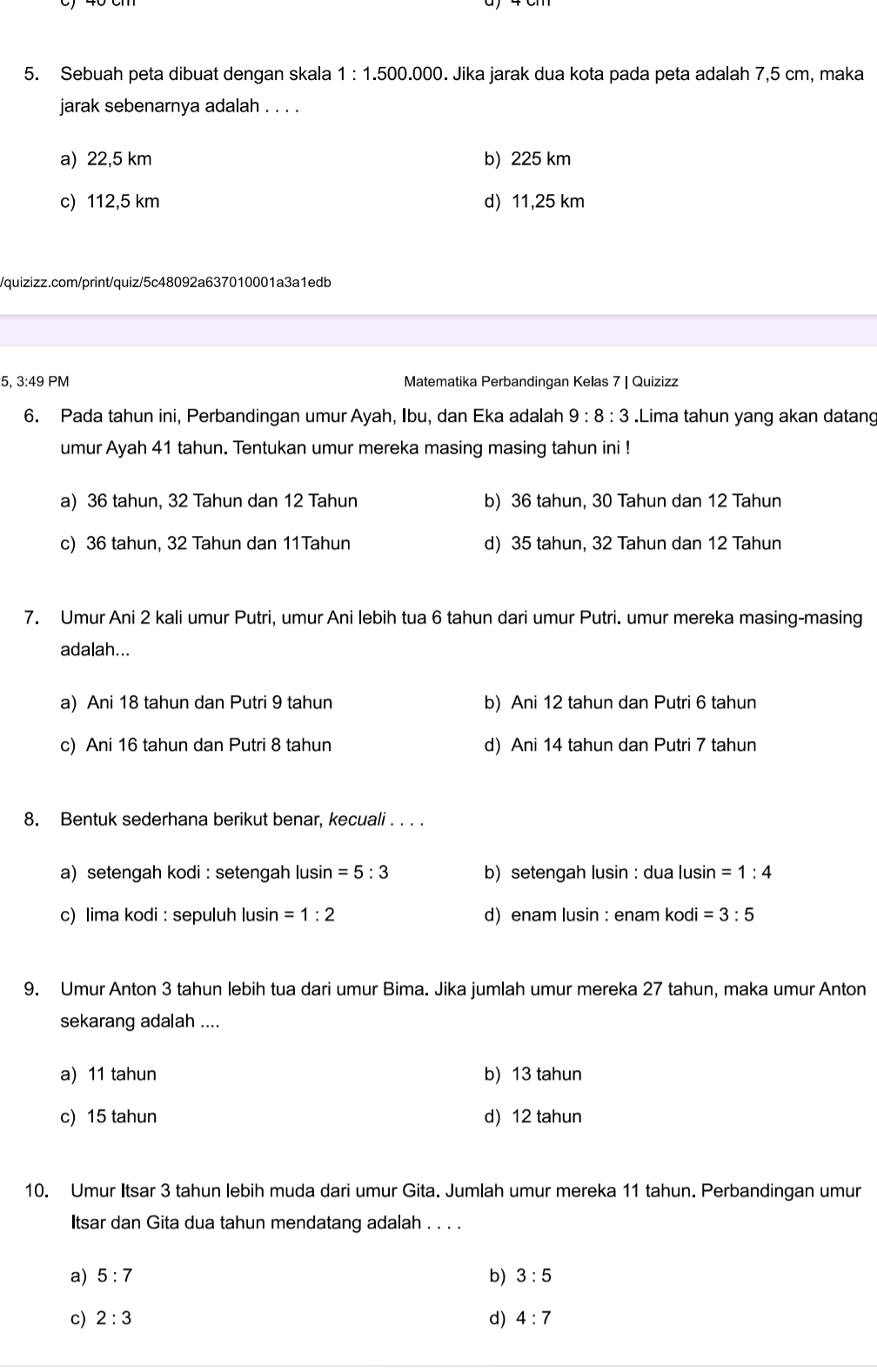 Sebuah peta dibuat dengan skala 1:1.500.000. Jika jarak dua kota pada peta adalah 7,5 cm, maka
jarak sebenarnya adalah . . . .
a) 22,5 km b) 225 km
c) 112,5 km d) 11,25 km
/quizizz.com/print/quiz/5c48092a637010001a3a1edb
5, 3:49 PM Matematika Perbandingan Kelas 7 | Quizizz
6. Pada tahun ini, Perbandingan umur Ayah, Ibu, dan Eka adalah 9:8:3.Lima tahun yang akan datang
umur Ayah 41 tahun. Tentukan umur mereka masing masing tahun ini !
a) 36 tahun, 32 Tahun dan 12 Tahun b) 36 tahun, 30 Tahun dan 12 Tahun
c) 36 tahun, 32 Tahun dan 11Tahun d) 35 tahun, 32 Tahun dan 12 Tahun
7. Umur Ani 2 kali umur Putri, umur Ani lebih tua 6 tahun dari umur Putri. umur mereka masing-masing
adalah...
a) Ani 18 tahun dan Putri 9 tahun b) Ani 12 tahun dan Putri 6 tahun
c) Ani 16 tahun dan Putri 8 tahun d) Ani 14 tahun dan Putri 7 tahun
8. Bentuk sederhana berikut benar, kecuali . . . .
a) setengah kodi : setengah lusin =5:3 b) setengah lusin : dua lusin =1:4
c) lima kodi : sepuluh lusin =1:2 d) enam lusin : enam kodi =3:5
9. Umur Anton 3 tahun lebih tua dari umur Bima. Jika jumlah umur mereka 27 tahun, maka umur Anton
sekarang adalah ....
a) 11 tahun b) 13 tahun
c) 15 tahun d) 12 tahun
10. Umur Itsar 3 tahun lebih muda dari umur Gita. Jumlah umur mereka 11 tahun. Perbandingan umur
Itsar dan Gita dua tahun mendatang adalah . . . .
a) 5:7 b) 3:5
c) 2:3 d) 4:7