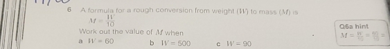 A formula for a rough conversion from weight (W) to mass (M) is
M= 11°/10 
Q6a hint
Work out the value of M when M=frac Wv_0=frac 60v_0=
a W=60 b IV=500 C W=90