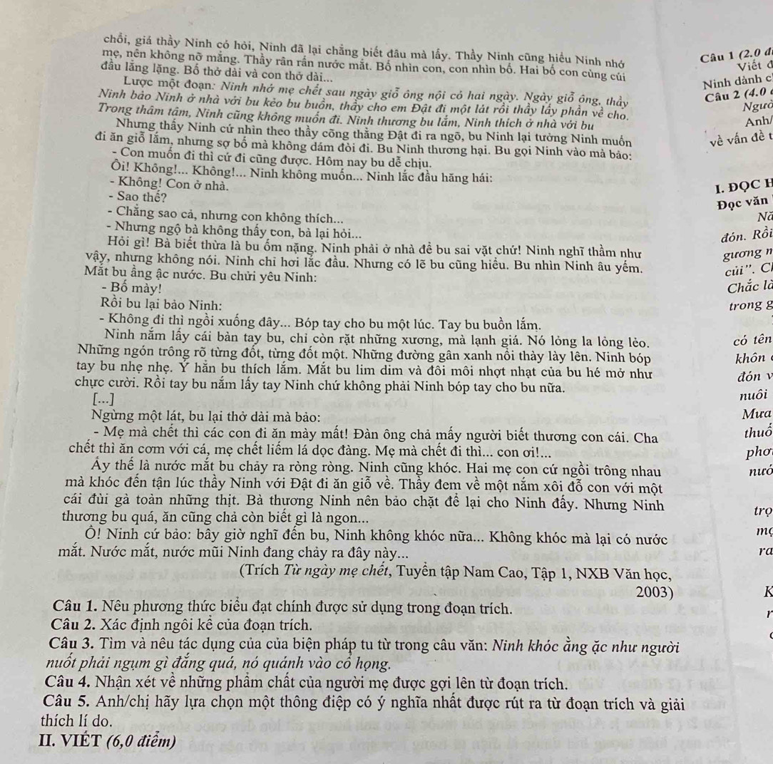 chỗi, giá thầy Ninh có hỏi, Ninh đã lại chẳng biết đầu mà lấy. Thầy Ninh cũng hiểu Ninh nhớ
Câu 1 (2.0 đ,
mẹ, nên không nỡ mắng. Thầy rân rần nước mắt. Bố nhìn con, con nhìn bố. Hai bố con cùng củi
Viết đ
đầu lắng lặng. Bố thở dài và con thở dài...
Ninh dành c
Lược một đoạn: Ninh nhớ mẹ chết sau ngày giỗ ông nội có hai ngày. Ngày giỗ ông, thảy
Câu 2 (4.0 é
Ngườ
Ninh bảo Ninh ở nhà với bu kẻo bu buồn, thầy cho em Đật đi một lát rồi thầy lấy phần về cho.
Trong thâm tậm, Ninh cũng không muồn đi. Ninh thương bu lắm, Ninh thích ở nhà với bu
Anh/
Nhưng thấy Ninh cứ nhìn theo thầy cõng thằng Đật đi ra ngõ, bu Ninh lại tưởng Ninh muồn
về vấn đề t
đi ăn giỗ lắm, nhưng sợ bố mà không dám đòi đi. Bu Ninh thương hại. Bu gọi Ninh vào mà bảo:
- Con muốn đi thì cứ đi cũng được. Hôm nay bu dễ chịu.
Ôi! Không!... Không!... Ninh không muốn... Ninh lắc đầu hãng hái:
- Không! Con ở nhà.
I. ĐQC H
Đọc văn
- Sao thế? Nă
- Chẳng sao cả, nhưng con không thích...
- Nhưng ngộ bà không thấy con, bà lại hỏi...
đón. Rồi
Hỏi gì! Bà biết thừa là bu ốm nặng. Ninh phải ở nhà đề bu sai vặt chứ! Ninh nghĩ thầm như
gương n
vậy, nhựng không nói. Ninh chi hơi lắc đầu. Nhưng có lẽ bu cũng hiều. Bu nhìn Ninh âu yếm.
Mắt bu ầng ậc nước. Bu chửi yêu Ninh:
củi ''. Cí
- Bố mày! Chắc là
Rồi bu lại bảo Ninh: trong g
- Không đi thì ngồi xuống đây... Bóp tay cho bu một lúc. Tay bu buồn lắm.
Ninh nằm lấy cái bàn tay bu, chỉ còn rặt những xương, mà lạnh giá. Nó lỏng la lỏng lẻo.
có tên
Những ngón trồng rõ từng đốt, từng đốt một. Những đường gân xanh nổi thày lày lên. Ninh bóp  hôn 
tay bu nhẹ nhẹ. Ý hằn bu thích lắm. Mắt bu lim dim và đôi môi nhợt nhạt của bu hé mở như
chực cười. Rồi tay bu nắm lấy tay Ninh chứ không phải Ninh bóp tay cho bu nữa. đón v
[...]
nuôi
Ngừng một lát, bu lại thở dài mà bảo: Mưa
- Mẹ mà chết thì các con đi ăn mày mất! Đàn ông chả mấy người biết thương con cái. Cha
thuổ
chết thì ăn cơm với cá, mẹ chết liểm lá dọc đàng. Mẹ mà chết đi thì... con ơi!... phơ
Ấy thế là nước mắt bu chảy ra ròng ròng. Ninh cũng khóc. Hai mẹ con cứ ngồi trông nhau nưó
mà khóc đến tận lúc thầy Ninh với Đật đi ăn giỗ về. Thầy đem về một nắm xôi đỗ con với một
cái đùi gà toàn những thịt. Bà thựơng Ninh nên bảo chặt để lại cho Ninh đấy. Nhưng Ninh
trọ
thương bu quá, ăn cũng chả còn biết gì là ngon...
Ô! Ninh cứ bảo: bây giờ nghĩ đến bu, Ninh không khóc nữa... Không khóc mà lại có nước
mç
mắt. Nước mắt, nước mũi Ninh đang chảy ra đây này...
ra
(Trích Từ ngày mẹ chết, Tuyển tập Nam Cao, Tập 1, NXB Văn học,
2003) K
Câu 1. Nêu phương thức biểu đạt chính được sử dụng trong đoạn trích.
r
Câu 2. Xác định ngôi kể của đoạn trích.
Câu 3. Tìm và nêu tác dụng của của biện pháp tu từ trong câu văn: Ninh khóc ằng ặc như người
nuốt phải ngụm gì đắng quá, nó quánh vào cổ họng.
Câu 4. Nhận xét về những phầm chất của người mẹ được gợi lên từ đoạn trích.
Câu 5. Anh/chị hãy lựa chọn một thông điệp có ý nghĩa nhất được rút ra từ đoạn trích và giải
thích lí do.
II. VIÉT (6,0 điểm)