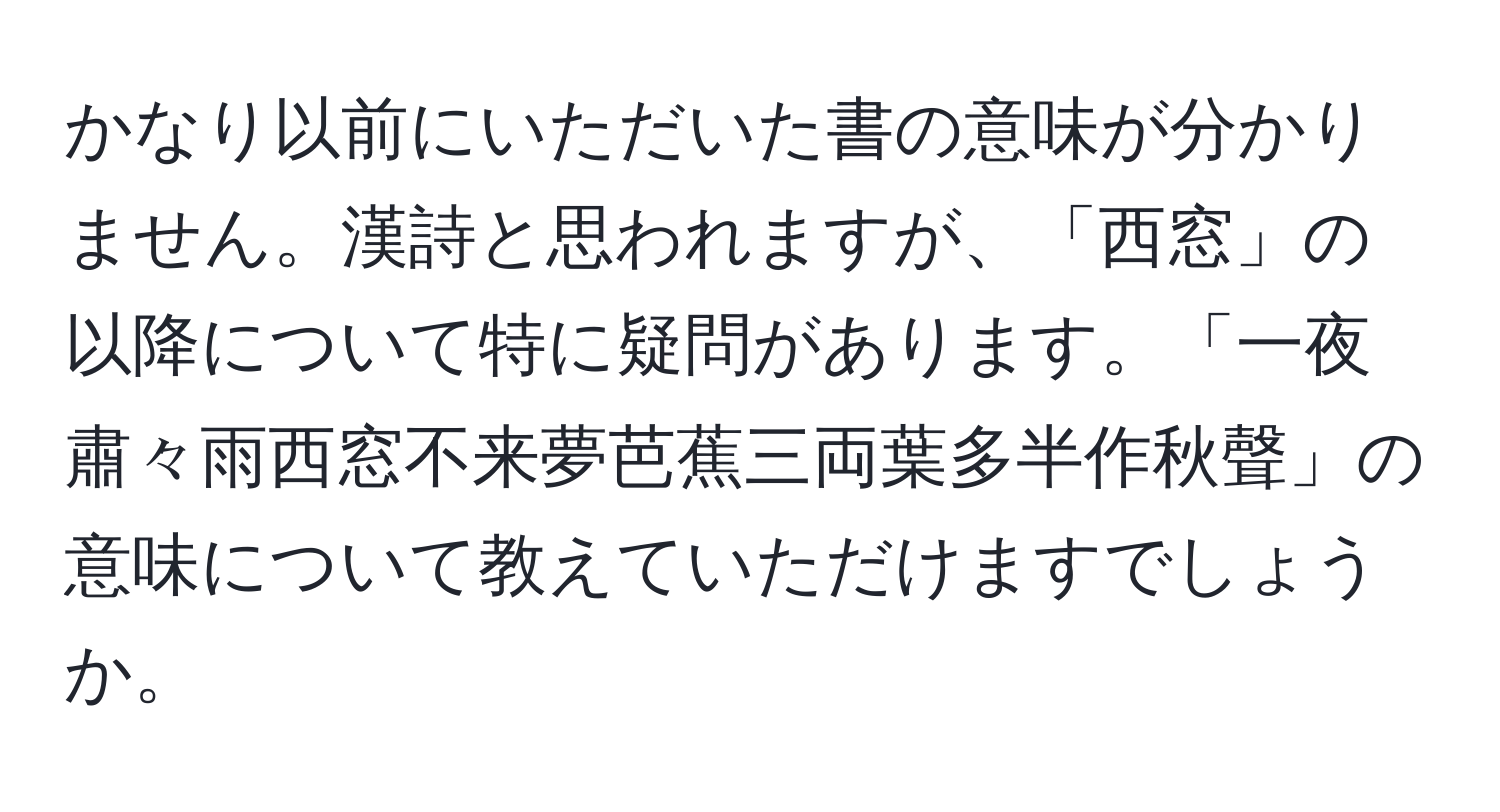 かなり以前にいただいた書の意味が分かりません。漢詩と思われますが、「西窓」の以降について特に疑問があります。「一夜肅々雨西窓不来夢芭蕉三両葉多半作秋聲」の意味について教えていただけますでしょうか。