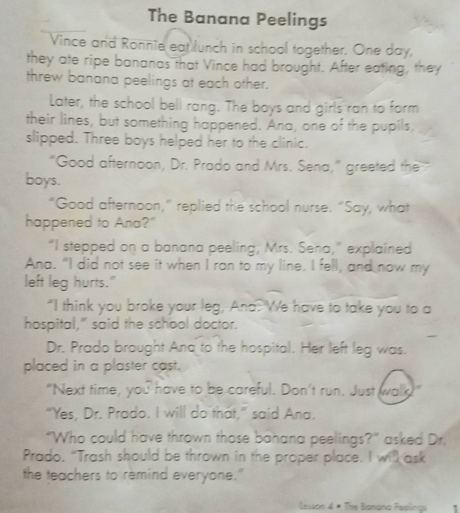 The Banana Peelings 
Vince and Ronnie eat lunch in school together. One day, 
they ate ripe bananas that Vince had brought. After eating, they 
threw banana peelings at each other. 
Later, the school bell rang. The boys and girls ran to form 
their lines, but something happened. Ana, one of the pupils, 
slipped. Three boys helped her to the clinic. 
"Good afternoon, Dr. Prado and Mrs. Sena,” greeted the 
boys. 
“Good afternoon,” replied the school nurse. “Say, what 
happened to Ana?" 
“I stepped on a banana peeling, Mrs. Sena,” explained 
Ana. "I did not see it when I ran to my line. I fell, and now my 
left leg hurts." 
"I think you broke your leg, And. We have to take you to a 
hospital," said the school doctor. 
Dr. Prado brought And to the hospital. Her left leg was. 
placed in a plaster cast. 
"Next time, you have to be careful. Don't run. Just walk!" 
"Yes, Dr. Prado. I will do that,” said Ana. 
“Who could have thrown those banana peelings?" asked Dr. 
Prado. “Trash should be thrown in the proper place. I will ask 
the teachers to remind everyone." 
Lesson 4 × The Banana Peelings