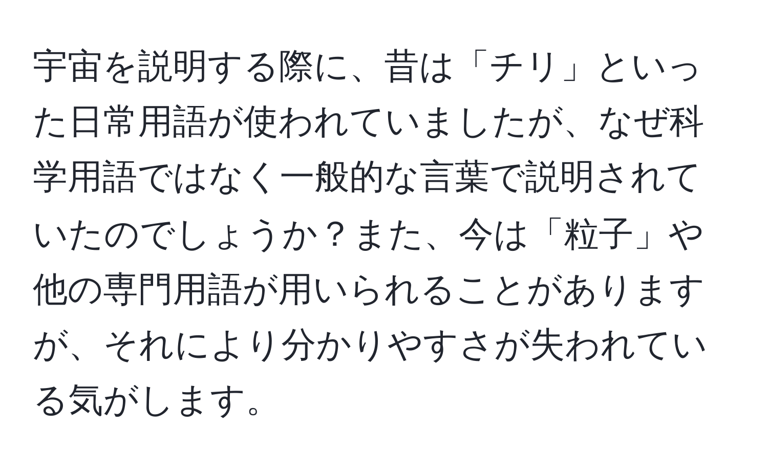 宇宙を説明する際に、昔は「チリ」といった日常用語が使われていましたが、なぜ科学用語ではなく一般的な言葉で説明されていたのでしょうか？また、今は「粒子」や他の専門用語が用いられることがありますが、それにより分かりやすさが失われている気がします。