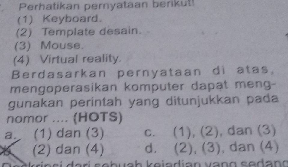 Perhatikan pernyataan berikut!
(1) Keyboard.
(2) Template desain.
(3) Mouse.
(4) Virtual reality.
Berdasarkan pernyataan di atas,
mengoperasikan komputer dapat meng-
gunakan perintah yang ditunjukkan pada
nomor .... (HOTS)
a. (1) dan (3) c. (1), (2), dan (3)
(2) dan (4) d. (2), (3), , dan (4)
A s c rin si dari sebuah keiadian vang sedan g