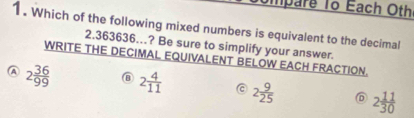 mpare To Each Othe
1. Which of the following mixed numbers is equivalent to the decimal
2.363636.? Be sure to simplify your answer.
WRITE THE DECIMAL EQUIVALENT BELOW EACH FRACTION.
A 2 36/99  @ 2 4/11  C 2 9/25  ⑥ 2 11/30 