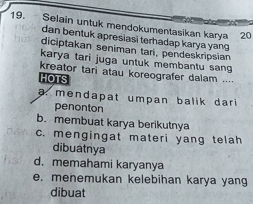 Selain untuk mendokumentasikan karya 20
dan bentuk apresiasi terhadap karya yang
diciptakan seniman tari, pendeskripsian
karya tari juga untuk membantu sang
kreator tari atau koreografer dalam ....
HOTS
a. mendapat umpan balik dari
penonton
b. membuat karya berikutnya
c. mengingat materi yang telah
dibuatnya
d. memahami karyanya
e. menemukan kelebihan karya yang
dibuat