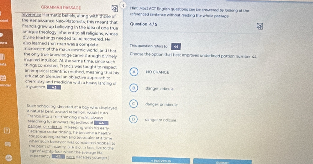 GRAMMAR PASSAGE Hint: Most ACT English questions can be answered by looking at the
reverence Hermetic beliefs, along with those of referenced sentence without reading the whole passage 
oard the Renaissance Neo-Platonists; this meant that Question 4/5
Francis grew up believing in the idea of one true
antique theology inherent to all religions, whose
divine teachings needed to be recovered. He
sons also learned that man was a complete This question refers to 44
microcosm of the macrocosmic world, and that
the only true knowledge came through divinely Choose the option that best improves underlined portion number 44.
inspired intuition. At the same time, since such
ests things co-existed, Francis was taught to respect
an empirical scientific method, meaning that his A NO CHANGE
education blended an objective approach to
a chemistry and medicine with a heavy larding of
anda mysticism danger, ridicule
B 
C danger or ridicule
Such schooling, directed at a boy who displayed
a natural bent toward rebellion, would turn
Francis into a freethinking misfit, always D danger or ridicule
searching for answers regardless of 44
danger, or ridicule. In keeping with his early
Lebanese cedar dosing, he became a health-
conscious vegetarian and teetotaler at a time
when such behavior was considered oddball to
the point of insanity. (He did, in fact, live to the
age of eighty-four when the average life
expectancy were decades younger.] < PREVIOUS SUBMT