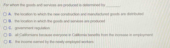 For whom the goods and services are produced is determined by_
A. the location to which the new construction and manufactured goods are distributed
B. the location in which the goods and services are produced
C. government regulation
D. all Californians because everyone in California benefits from the increase in employment
E. the income earned by the newly employed workers