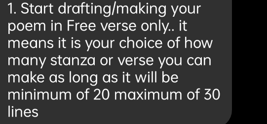 Start drafting/making your 
poem in Free verse only.. it 
means it is your choice of how 
many stanza or verse you can 
make as long as it will be 
minimum of 20 maximum of 30
lines