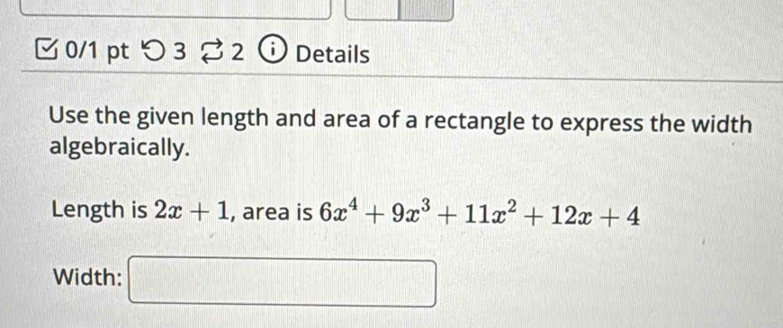 つ3 ⇄ 2 Details 
Use the given length and area of a rectangle to express the width 
algebraically. 
Length is 2x+1 , area is 6x^4+9x^3+11x^2+12x+4
Width: □