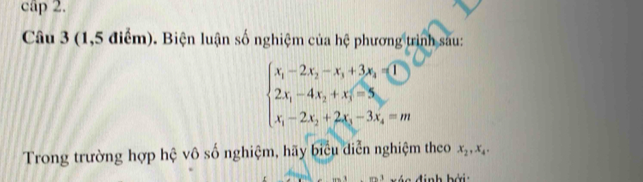 cập 2. 
Câu 3 (1,5 điểm). Biện luận số nghiệm của hệ phương trình sau:
beginarrayl x_1-2x_2-x_3+3x_4=1 2x_1-4x_2+x_3=3-2 x_1-2x_2+2x_3-3x_4=mendarray.
Trong trường hợp hệ vô số nghiệm, hãy biểu diễn nghiệm theo x_2, x_4. 
a đ inh bởi